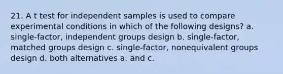 21. A t test for independent samples is used to compare experimental conditions in which of the following designs? a. single-factor, independent groups design b. single-factor, matched groups design c. single-factor, nonequivalent groups design d. both alternatives a. and c.