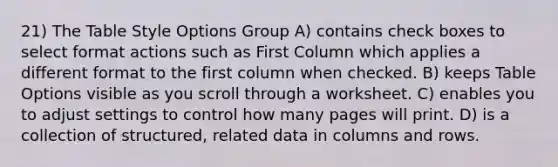 21) The Table Style Options Group A) contains check boxes to select format actions such as First Column which applies a different format to the first column when checked. B) keeps Table Options visible as you scroll through a worksheet. C) enables you to adjust settings to control how many pages will print. D) is a collection of structured, related data in columns and rows.