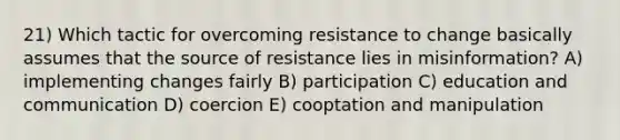 21) Which tactic for overcoming resistance to change basically assumes that the source of resistance lies in misinformation? A) implementing changes fairly B) participation C) education and communication D) coercion E) cooptation and manipulation