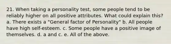 21. When taking a personality test, some people tend to be reliably higher on all positive attributes. What could explain this? a. There exists a "General factor of Personality" b. All people have high self-esteem. c. Some people have a positive image of themselves. d. a and c. e. All of the above.