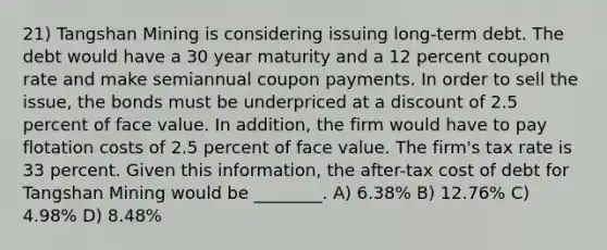 21) Tangshan Mining is considering issuing long-term debt. The debt would have a 30 year maturity and a 12 percent coupon rate and make semiannual coupon payments. In order to sell the issue, the bonds must be underpriced at a discount of 2.5 percent of face value. In addition, the firm would have to pay flotation costs of 2.5 percent of face value. The firm's tax rate is 33 percent. Given this information, the after-tax cost of debt for Tangshan Mining would be ________. A) 6.38% B) 12.76% C) 4.98% D) 8.48%