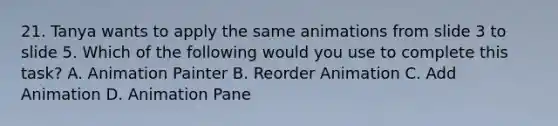 21. Tanya wants to apply the same animations from slide 3 to slide 5. Which of the following would you use to complete this task? A. Animation Painter B. Reorder Animation C. Add Animation D. Animation Pane