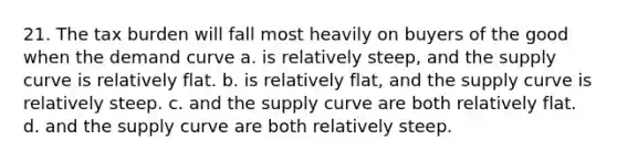 21. The tax burden will fall most heavily on buyers of the good when the demand curve a. is relatively steep, and the supply curve is relatively flat. b. is relatively flat, and the supply curve is relatively steep. c. and the supply curve are both relatively flat. d. and the supply curve are both relatively steep.