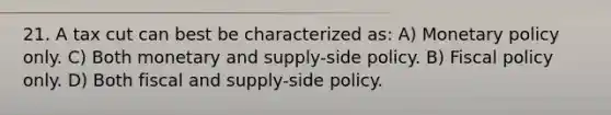 21. A tax cut can best be characterized as: A) <a href='https://www.questionai.com/knowledge/kEE0G7Llsx-monetary-policy' class='anchor-knowledge'>monetary policy</a> only. C) Both monetary and supply-side policy. B) <a href='https://www.questionai.com/knowledge/kPTgdbKdvz-fiscal-policy' class='anchor-knowledge'>fiscal policy</a> only. D) Both fiscal and supply-side policy.