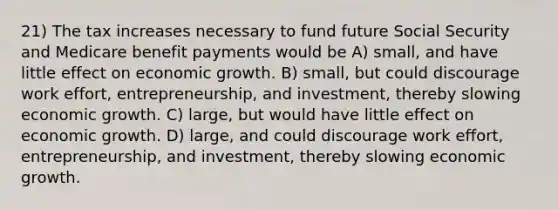 21) The tax increases necessary to fund future Social Security and Medicare benefit payments would be A) small, and have little effect on economic growth. B) small, but could discourage work effort, entrepreneurship, and investment, thereby slowing economic growth. C) large, but would have little effect on economic growth. D) large, and could discourage work effort, entrepreneurship, and investment, thereby slowing economic growth.