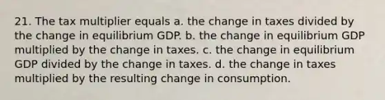 21. The tax multiplier equals a. the change in taxes divided by the change in equilibrium GDP. b. the change in equilibrium GDP multiplied by the change in taxes. c. the change in equilibrium GDP divided by the change in taxes. d. the change in taxes multiplied by the resulting change in consumption.