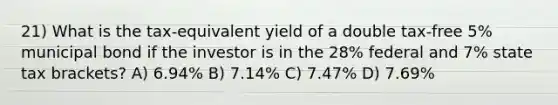 21) What is the tax-equivalent yield of a double tax-free 5% municipal bond if the investor is in the 28% federal and 7% state tax brackets? A) 6.94% B) 7.14% C) 7.47% D) 7.69%