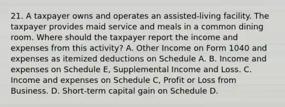 21. A taxpayer owns and operates an assisted-living facility. The taxpayer provides maid service and meals in a common dining room. Where should the taxpayer report the income and expenses from this activity? A. Other Income on Form 1040 and expenses as itemized deductions on Schedule A. B. Income and expenses on Schedule E, Supplemental Income and Loss. C. Income and expenses on Schedule C, Profit or Loss from Business. D. Short-term capital gain on Schedule D.