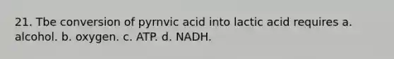 21. Tbe conversion of pyrnvic acid into lactic acid requires a. alcohol. b. oxygen. c. ATP. d. NADH.