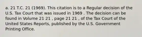 a. 21 T.C. 21 (1969). This citation is to a Regular decision of the U.S. Tax Court that was issued in 1969 . The decision can be found in Volume 21 21 , page 21 21 , of the Tax Court of the United States Reports, published by the U.S. Government Printing Office.