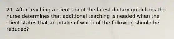 21. After teaching a client about the latest dietary guidelines the nurse determines that additional teaching is needed when the client states that an intake of which of the following should be reduced?