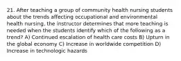 21. After teaching a group of community health nursing students about the trends affecting occupational and environmental health nursing, the instructor determines that more teaching is needed when the students identify which of the following as a trend? A) Continued escalation of health care costs B) Upturn in the global economy C) Increase in worldwide competition D) Increase in technologic hazards