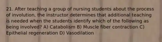 21. After teaching a group of nursing students about the process of involution, the instructor determines that additional teaching is needed when the students identify which of the following as being involved? A) Catabolism B) Muscle fiber contraction C) Epithelial regeneration D) Vasodilation