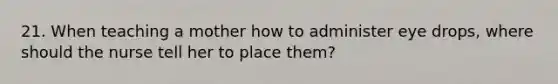 21. When teaching a mother how to administer eye drops, where should the nurse tell her to place them?