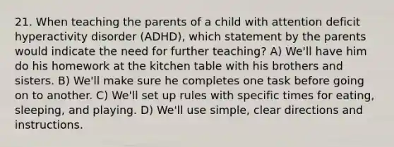 21. When teaching the parents of a child with attention deficit hyperactivity disorder (ADHD), which statement by the parents would indicate the need for further teaching? A) We'll have him do his homework at the kitchen table with his brothers and sisters. B) We'll make sure he completes one task before going on to another. C) We'll set up rules with specific times for eating, sleeping, and playing. D) We'll use simple, clear directions and instructions.