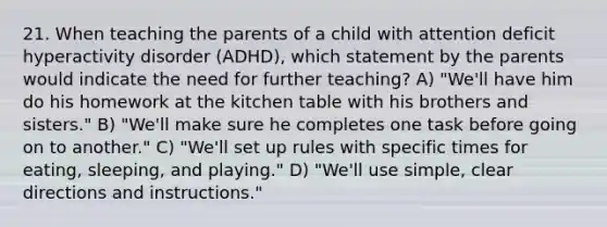 21. When teaching the parents of a child with attention deficit hyperactivity disorder (ADHD), which statement by the parents would indicate the need for further teaching? A) "We'll have him do his homework at the kitchen table with his brothers and sisters." B) "We'll make sure he completes one task before going on to another." C) "We'll set up rules with specific times for eating, sleeping, and playing." D) "We'll use simple, clear directions and instructions."