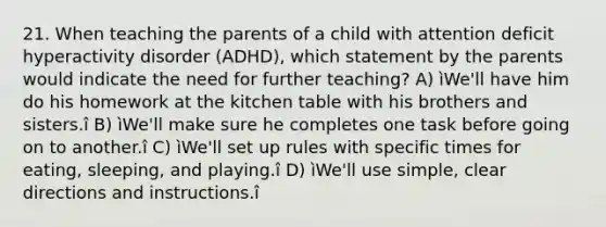 21. When teaching the parents of a child with attention deficit hyperactivity disorder (ADHD), which statement by the parents would indicate the need for further teaching? A) ìWe'll have him do his homework at the kitchen table with his brothers and sisters.î B) ìWe'll make sure he completes one task before going on to another.î C) ìWe'll set up rules with specific times for eating, sleeping, and playing.î D) ìWe'll use simple, clear directions and instructions.î