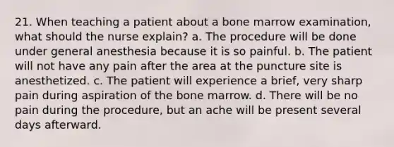 21. When teaching a patient about a bone marrow examination, what should the nurse explain? a. The procedure will be done under general anesthesia because it is so painful. b. The patient will not have any pain after the area at the puncture site is anesthetized. c. The patient will experience a brief, very sharp pain during aspiration of the bone marrow. d. There will be no pain during the procedure, but an ache will be present several days afterward.