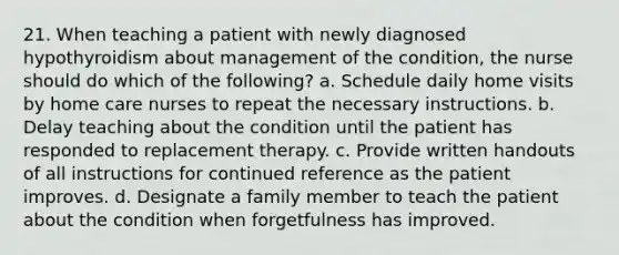 21. When teaching a patient with newly diagnosed hypothyroidism about management of the condition, the nurse should do which of the following? a. Schedule daily home visits by home care nurses to repeat the necessary instructions. b. Delay teaching about the condition until the patient has responded to replacement therapy. c. Provide written handouts of all instructions for continued reference as the patient improves. d. Designate a family member to teach the patient about the condition when forgetfulness has improved.