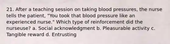 21. After a teaching session on taking blood pressures, the nurse tells the patient, "You took that blood pressure like an experienced nurse." Which type of reinforcement did the nurseuse? a. Social acknowledgment b. Pleasurable activity c. Tangible reward d. Entrusting