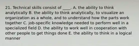 21. Technical skills consist of ____. A. the ability to think analytically B. the ability to think analytically, to visualize an organization as a whole, and to understand how the parts work together C. job-specific knowledge needed to perform well in a specialized field D. the ability to work well in cooperation with other people to get things done E. the ability to think in a logical manner