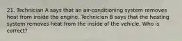 21. Technician A says that an air-conditioning system removes heat from inside the engine. Technician B says that the heating system removes heat from the inside of the vehicle. Who is correct?