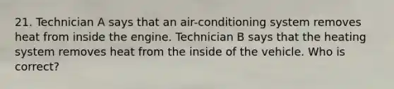 21. Technician A says that an air-conditioning system removes heat from inside the engine. Technician B says that the heating system removes heat from the inside of the vehicle. Who is correct?