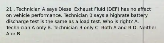 21 . Technician A says Diesel Exhaust Fluid (DEF) has no affect on vehicle performance. Technician B says a highrate battery discharge test is the same as a load test. Who is right? A. Technician A only B. Technician B only C. Both A and B D. Neither A or B