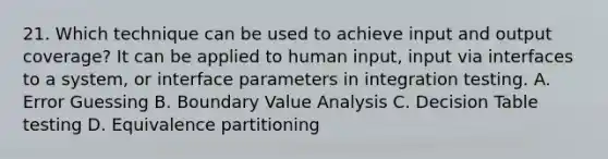 21. Which technique can be used to achieve input and output coverage? It can be applied to human input, input via interfaces to a system, or interface parameters in integration testing. A. Error Guessing B. Boundary Value Analysis C. Decision Table testing D. Equivalence partitioning