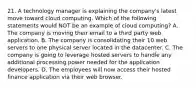 21. A technology manager is explaining the company's latest move toward cloud computing. Which of the following statements would NOT be an example of cloud computing? A. The company is moving their email to a third party web application. B. The company is consolidating their 10 web servers to one physical server located in the datacenter. C. The company is going to leverage hosted servers to handle any additional processing power needed for the application developers. D. The employees will now access their hosted finance application via their web browser.