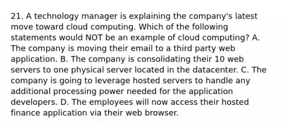 21. A technology manager is explaining the company's latest move toward cloud computing. Which of the following statements would NOT be an example of cloud computing? A. The company is moving their email to a third party web application. B. The company is consolidating their 10 web servers to one physical server located in the datacenter. C. The company is going to leverage hosted servers to handle any additional processing power needed for the application developers. D. The employees will now access their hosted finance application via their web browser.