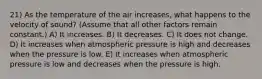 21) As the temperature of the air increases, what happens to the velocity of sound? (Assume that all other factors remain constant.) A) It increases. B) It decreases. C) It does not change. D) It increases when atmospheric pressure is high and decreases when the pressure is low. E) It increases when atmospheric pressure is low and decreases when the pressure is high.