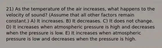 21) As the temperature of the air increases, what happens to the velocity of sound? (Assume that all other factors remain constant.) A) It increases. B) It decreases. C) It does not change. D) It increases when atmospheric pressure is high and decreases when the pressure is low. E) It increases when atmospheric pressure is low and decreases when the pressure is high.