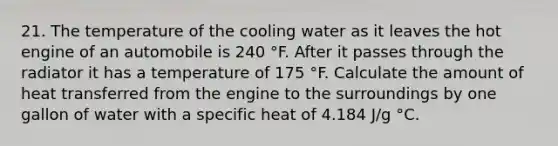 21. The temperature of the cooling water as it leaves the hot engine of an automobile is 240 °F. After it passes through the radiator it has a temperature of 175 °F. Calculate the amount of heat transferred from the engine to the surroundings by one gallon of water with a specific heat of 4.184 J/g °C.