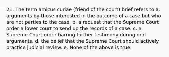 21. The term amicus curiae (friend of the court) brief refers to a. arguments by those interested in the outcome of a case but who are not parties to the case. b. a request that the Supreme Court order a lower court to send up the records of a case. c. a Supreme Court order barring further testimony during oral arguments. d. the belief that the Supreme Court should actively practice judicial review. e. None of the above is true.