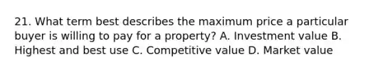 21. What term best describes the maximum price a particular buyer is willing to pay for a property? A. Investment value B. Highest and best use C. Competitive value D. Market value