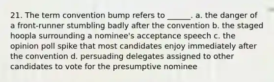 21. The term convention bump refers to ______. a. the danger of a front-runner stumbling badly after the convention b. the staged hoopla surrounding a nominee's acceptance speech c. the opinion poll spike that most candidates enjoy immediately after the convention d. persuading delegates assigned to other candidates to vote for the presumptive nominee