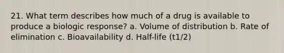 21. What term describes how much of a drug is available to produce a biologic response? a. Volume of distribution b. Rate of elimination c. Bioavailability d. Half-life (t1/2)