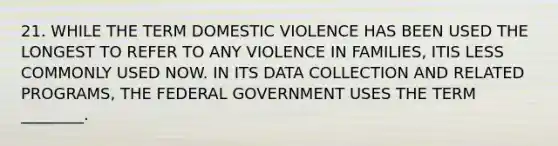 21. WHILE THE TERM DOMESTIC VIOLENCE HAS BEEN USED THE LONGEST TO REFER TO ANY VIOLENCE IN FAMILIES, ITIS LESS COMMONLY USED NOW. IN ITS DATA COLLECTION AND RELATED PROGRAMS, THE FEDERAL GOVERNMENT USES THE TERM ________.