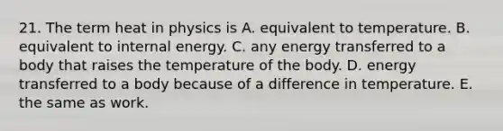 21. The term heat in physics is A. equivalent to temperature. B. equivalent to internal energy. C. any energy transferred to a body that raises the temperature of the body. D. energy transferred to a body because of a difference in temperature. E. the same as work.