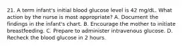 21. A term infant's initial blood glucose level is 42 mg/dL. What action by the nurse is most appropriate? A. Document the findings in the infant's chart. B. Encourage the mother to initiate breastfeeding. C. Prepare to administer intravenous glucose. D. Recheck the blood glucose in 2 hours.