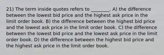 21) The term inside quotes refers to ________. A) the difference between the lowest bid price and the highest ask price in the limit order book. B) the difference between the highest bid price and the lowest ask price in the limit order book. C) the difference between the lowest bid price and the lowest ask price in the limit order book. D) the difference between the highest bid price and the highest ask price in the limit order book.