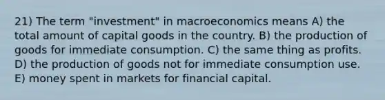 21) The term "investment" in macroeconomics means A) the total amount of capital goods in the country. B) the production of goods for immediate consumption. C) the same thing as profits. D) the production of goods not for immediate consumption use. E) money spent in markets for financial capital.