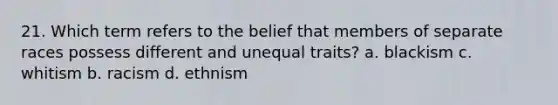 21. Which term refers to the belief that members of separate races possess different and unequal traits? a. blackism c. whitism b. racism d. ethnism