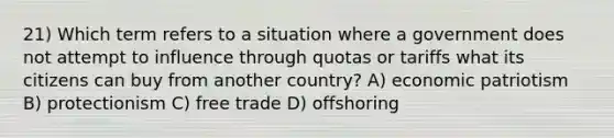 21) Which term refers to a situation where a government does not attempt to influence through quotas or tariffs what its citizens can buy from another country? A) economic patriotism B) protectionism C) free trade D) offshoring