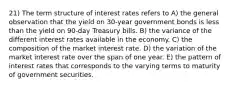 21) The term structure of interest rates refers to A) the general observation that the yield on 30-year government bonds is less than the yield on 90-day Treasury bills. B) the variance of the different interest rates available in the economy. C) the composition of the market interest rate. D) the variation of the market interest rate over the span of one year. E) the pattern of interest rates that corresponds to the varying terms to maturity of government securities.