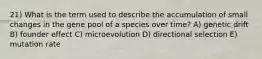 21) What is the term used to describe the accumulation of small changes in the gene pool of a species over time? A) genetic drift B) founder effect C) microevolution D) directional selection E) mutation rate