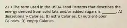 21 ) The term used in the USDA Food Patterns that describes the energy derived from solid fats and/or added sugars is ________. A) discretionary Calories. B) extra Calories. C) nutrient-poor Calories. D) empty Calories.