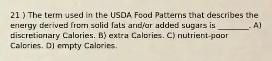 21 ) The term used in the USDA Food Patterns that describes the energy derived from solid fats and/or added sugars is ________. A) discretionary Calories. B) extra Calories. C) nutrient-poor Calories. D) empty Calories.