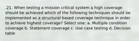 .21. When testing a mission critical system a high coverage should be achieved which of the following techniques should be implemented as a structural based coverage technique in order to achieve highest coverage? Select one: a. Multiple condition coverage b. Statement coverage c. Use case testing d. Decision table